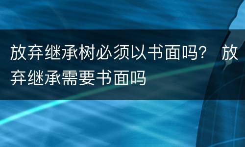 放弃继承树必须以书面吗？ 放弃继承需要书面吗