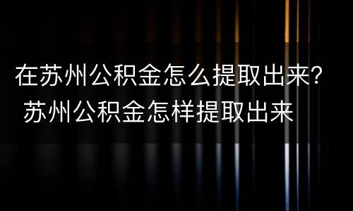 在苏州公积金怎么提取出来？ 苏州公积金怎样提取出来