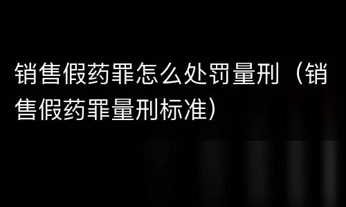 销售假药罪怎么处罚量刑（销售假药罪量刑标准）