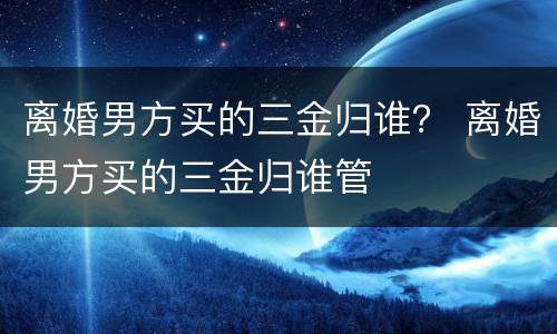 离婚男方买的三金归谁？ 离婚男方买的三金归谁管