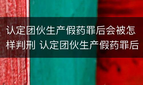 认定团伙生产假药罪后会被怎样判刑 认定团伙生产假药罪后会被怎样判刑呢