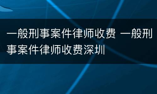 一般刑事案件律师收费 一般刑事案件律师收费深圳