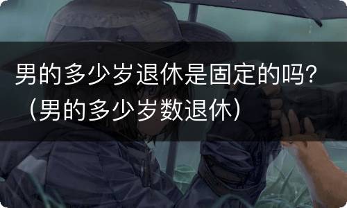 男的多少岁退休是固定的吗？（男的多少岁数退休）