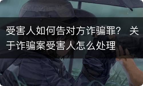 受害人如何告对方诈骗罪？ 关于诈骗案受害人怎么处理