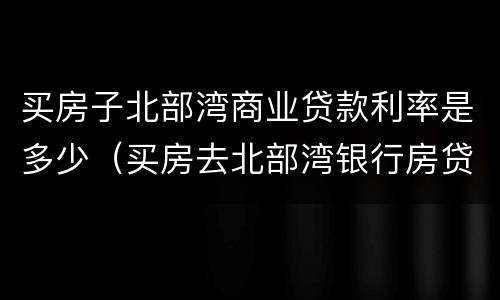 买房子北部湾商业贷款利率是多少（买房去北部湾银行房贷款利率）