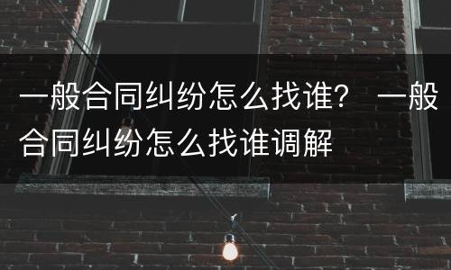 一般合同纠纷怎么找谁？ 一般合同纠纷怎么找谁调解