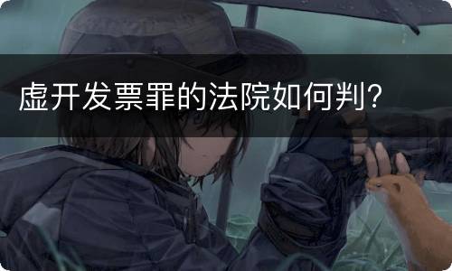 虚开发票罪的法院如何判?