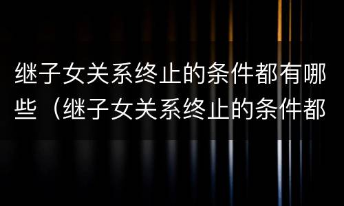 继子女关系终止的条件都有哪些（继子女关系终止的条件都有哪些）