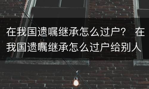 在我国遗嘱继承怎么过户？ 在我国遗嘱继承怎么过户给别人