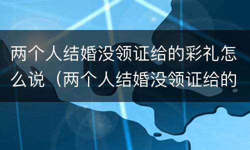 两个人结婚没领证给的彩礼怎么说（两个人结婚没领证给的彩礼怎么说呢）