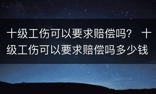 十级工伤可以要求赔偿吗？ 十级工伤可以要求赔偿吗多少钱