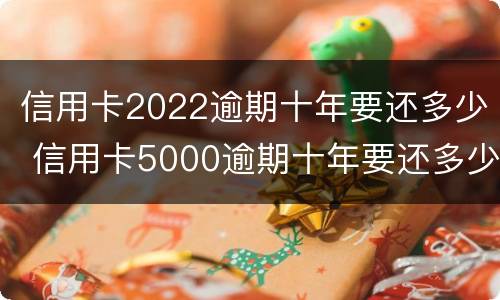 信用卡2022逾期十年要还多少 信用卡5000逾期十年要还多少