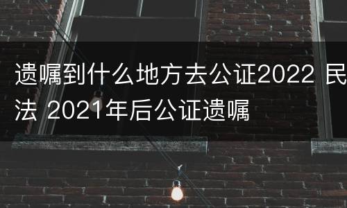 遗嘱到什么地方去公证2022 民法 2021年后公证遗嘱