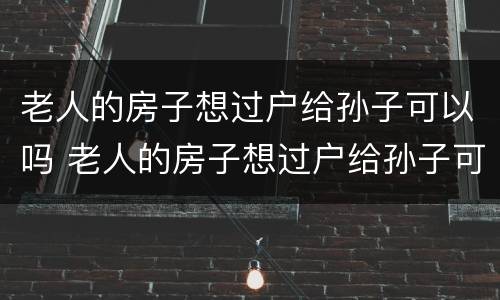 老人的房子想过户给孙子可以吗 老人的房子想过户给孙子可以吗怎么办