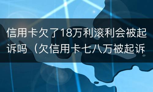 信用卡欠了18万利滚利会被起诉吗（欠信用卡七八万被起诉有什么后果）