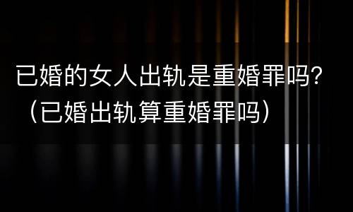 已婚的女人出轨是重婚罪吗？（已婚出轨算重婚罪吗）