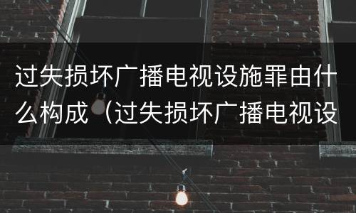 过失损坏广播电视设施罪由什么构成（过失损坏广播电视设施、公用电信设施罪）