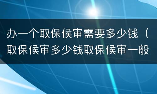 办一个取保候审需要多少钱（取保候审多少钱取保候审一般需要多少钱）
