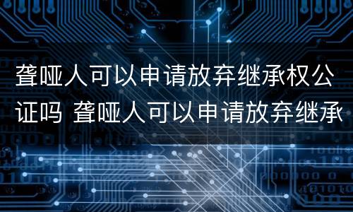 聋哑人可以申请放弃继承权公证吗 聋哑人可以申请放弃继承权公证吗法律