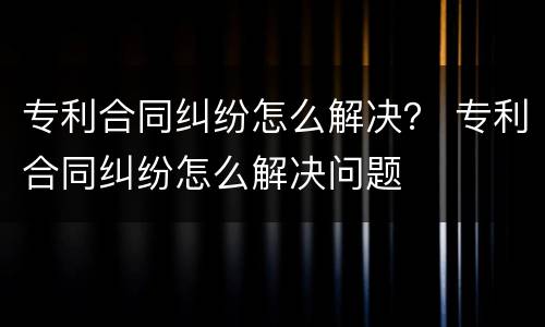 专利合同纠纷怎么解决？ 专利合同纠纷怎么解决问题