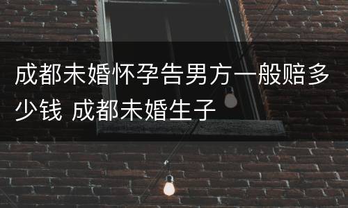 成都未婚怀孕告男方一般赔多少钱 成都未婚生子