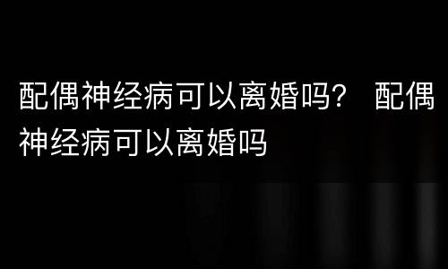 配偶神经病可以离婚吗？ 配偶神经病可以离婚吗