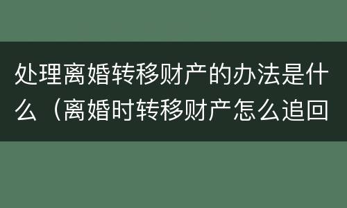 处理离婚转移财产的办法是什么（离婚时转移财产怎么追回）