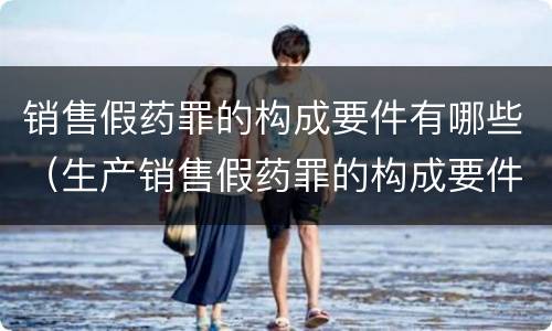 销售假药罪的构成要件有哪些（生产销售假药罪的构成要件）