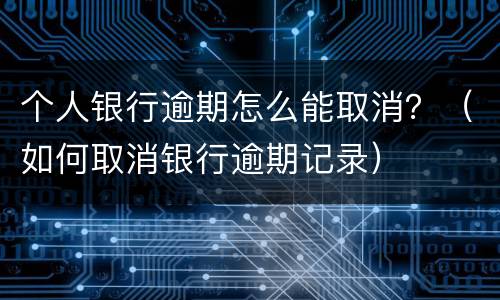 个人银行逾期怎么能取消？（如何取消银行逾期记录）