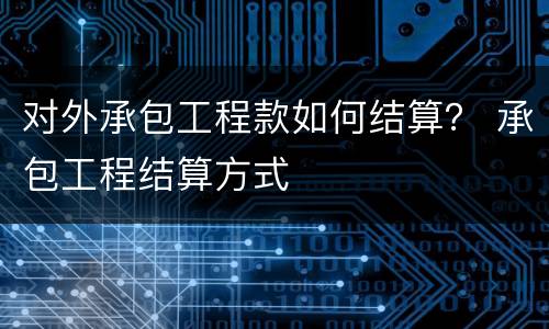 对外承包工程款如何结算？ 承包工程结算方式