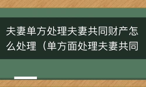 夫妻单方处理夫妻共同财产怎么处理（单方面处理夫妻共同财产）