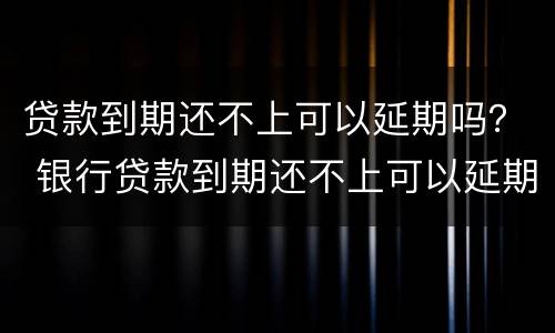 贷款到期还不上可以延期吗？ 银行贷款到期还不上可以延期吗