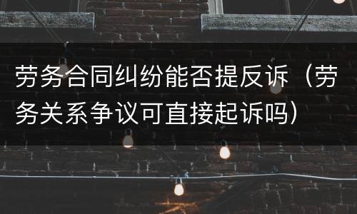 劳务合同纠纷能否提反诉（劳务关系争议可直接起诉吗）