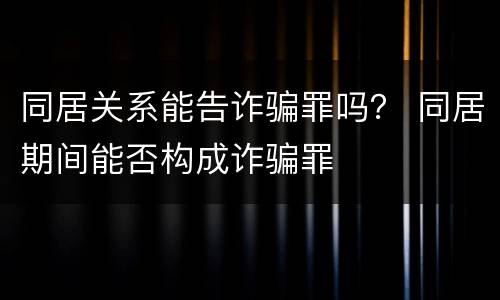 同居关系能告诈骗罪吗？ 同居期间能否构成诈骗罪