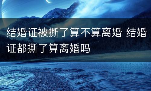 结婚证被撕了算不算离婚 结婚证都撕了算离婚吗