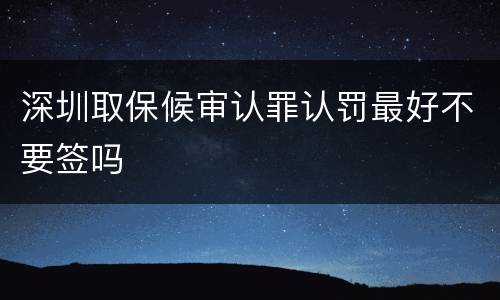 深圳取保候审认罪认罚最好不要签吗