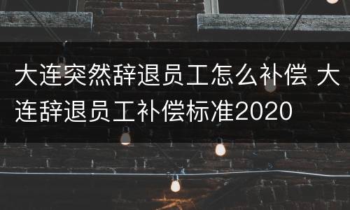 大连突然辞退员工怎么补偿 大连辞退员工补偿标准2020