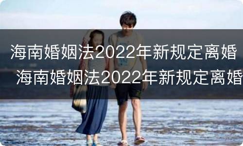 海南婚姻法2022年新规定离婚 海南婚姻法2022年新规定离婚财产分割