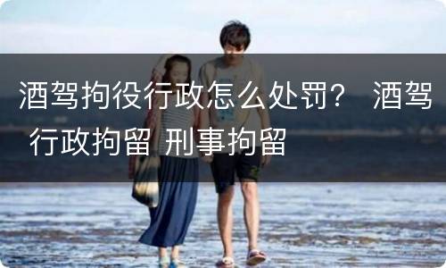 酒驾拘役行政怎么处罚？ 酒驾 行政拘留 刑事拘留