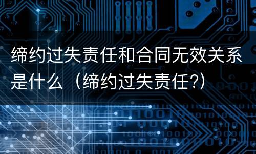 缔约过失责任和合同无效关系是什么（缔约过失责任?）