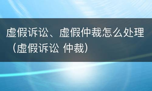 虚假诉讼、虚假仲裁怎么处理（虚假诉讼 仲裁）