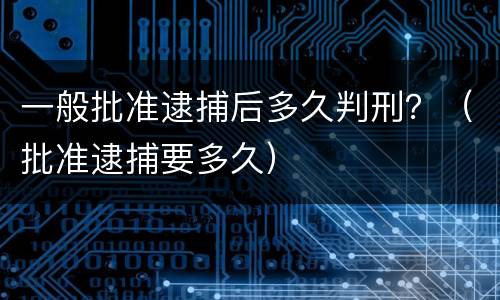 一般批准逮捕后多久判刑？（批准逮捕要多久）