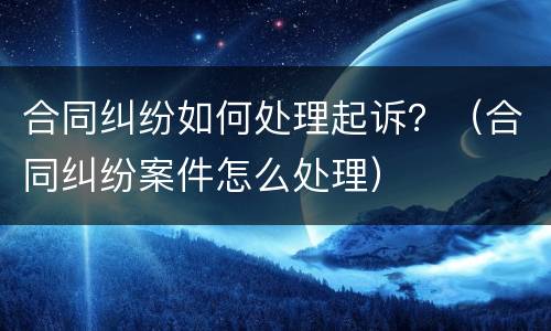 合同纠纷如何处理起诉？（合同纠纷案件怎么处理）
