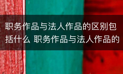 职务作品与法人作品的区别包括什么 职务作品与法人作品的区别包括什么内容