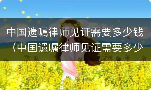 中国遗嘱律师见证需要多少钱（中国遗嘱律师见证需要多少钱呢）