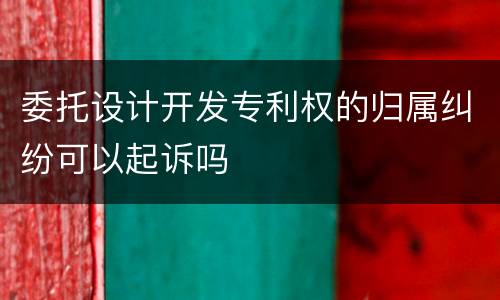 委托设计开发专利权的归属纠纷可以起诉吗