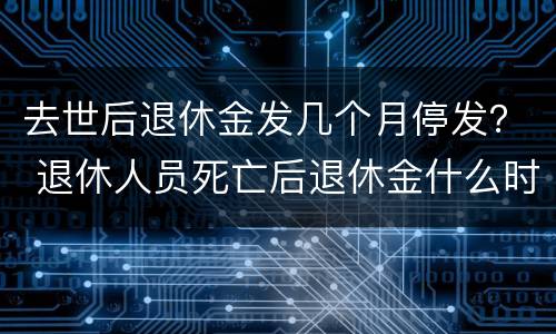 去世后退休金发几个月停发？ 退休人员死亡后退休金什么时候停发