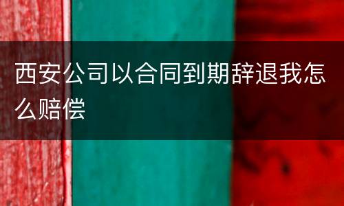 西安公司以合同到期辞退我怎么赔偿