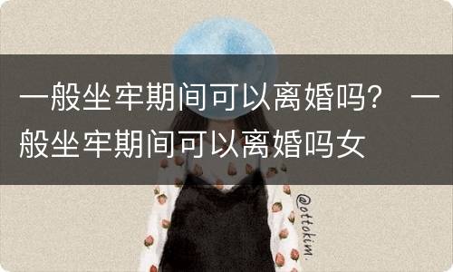 一般坐牢期间可以离婚吗？ 一般坐牢期间可以离婚吗女