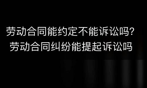 劳动合同能约定不能诉讼吗？ 劳动合同纠纷能提起诉讼吗